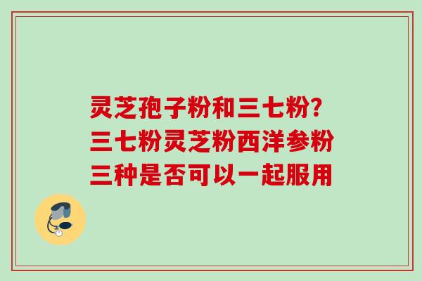 灵芝孢子粉和三七粉？三七粉灵芝粉西洋参粉三种是否可以一起服用