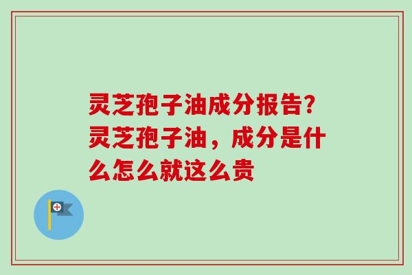 灵芝孢子油成分报告？灵芝孢子油，成分是什么怎么就这么贵