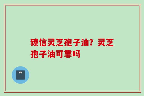 臻信灵芝孢子油？灵芝孢子油可靠吗