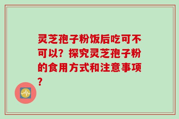 灵芝孢子粉饭后吃可不可以？探究灵芝孢子粉的食用方式和注意事项？
