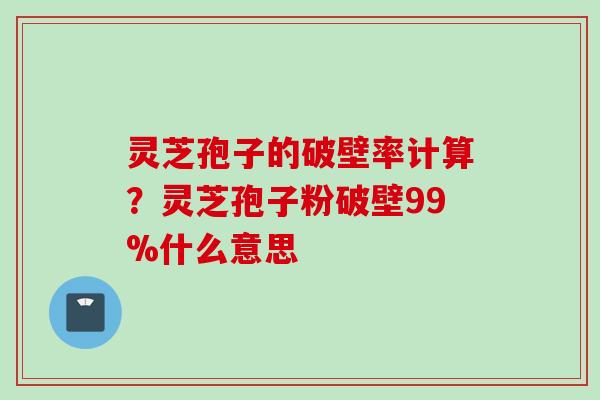 灵芝孢子的破壁率计算？灵芝孢子粉破壁99%什么意思