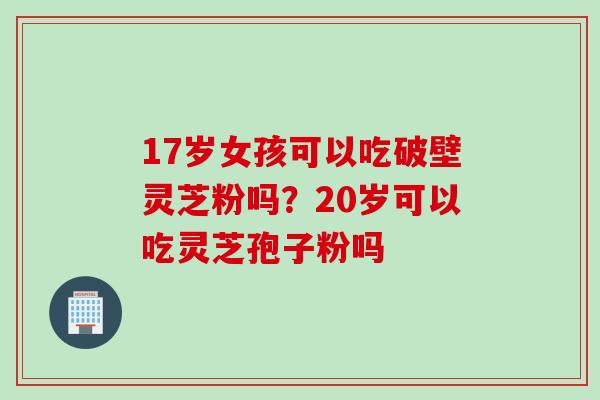 17岁女孩可以吃破壁灵芝粉吗？20岁可以吃灵芝孢子粉吗