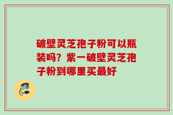 破壁灵芝孢子粉可以瓶装吗？紫一破壁灵芝孢子粉到哪里买好