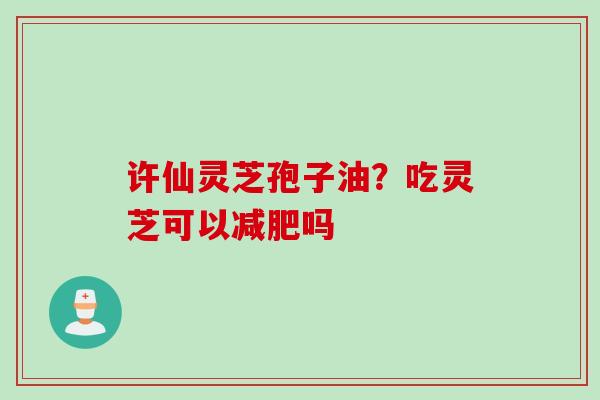 许仙灵芝孢子油？吃灵芝可以吗
