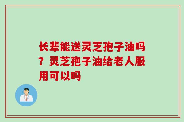 长辈能送灵芝孢子油吗？灵芝孢子油给老人服用可以吗