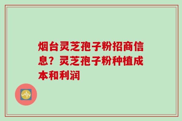 烟台灵芝孢子粉招商信息？灵芝孢子粉种植成本和利润