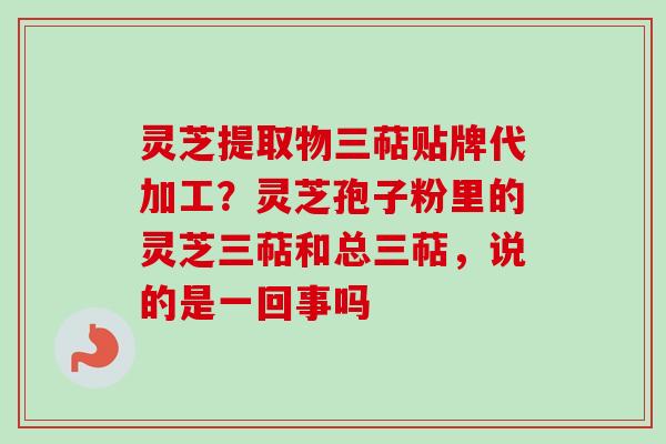 灵芝提取物三萜贴牌代加工？灵芝孢子粉里的灵芝三萜和总三萜，说的是一回事吗