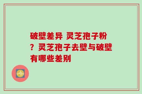 破壁差异 灵芝孢子粉？灵芝孢子去壁与破壁有哪些差别