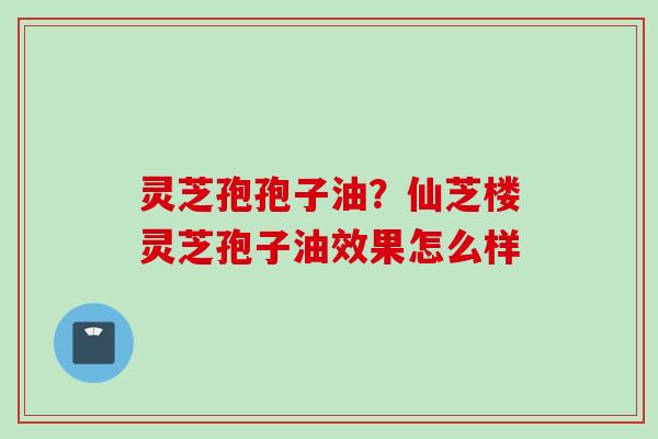 灵芝孢孢子油？仙芝楼灵芝孢子油效果怎么样