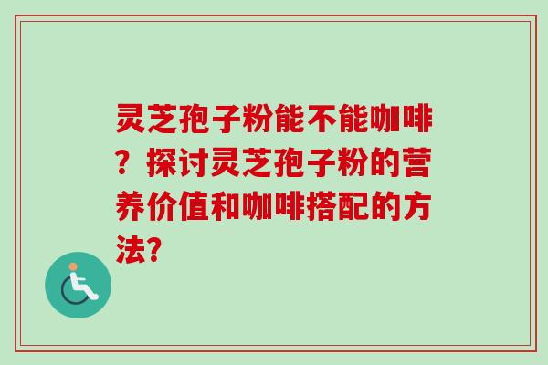 灵芝孢子粉能不能咖啡？探讨灵芝孢子粉的营养价值和咖啡搭配的方法？