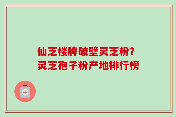 仙芝楼牌破壁灵芝粉？灵芝孢子粉产地排行榜