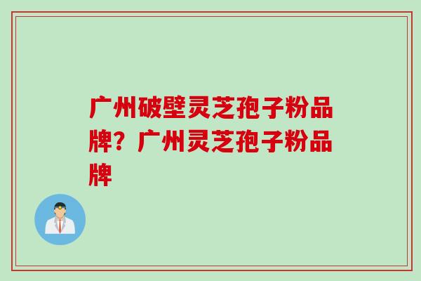 广州破壁灵芝孢子粉品牌？广州灵芝孢子粉品牌