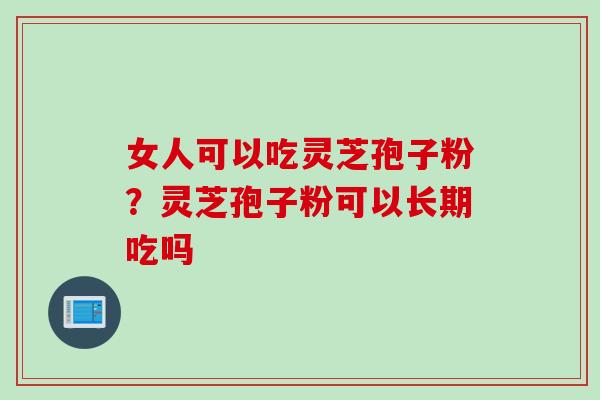 女人可以吃灵芝孢子粉？灵芝孢子粉可以长期吃吗