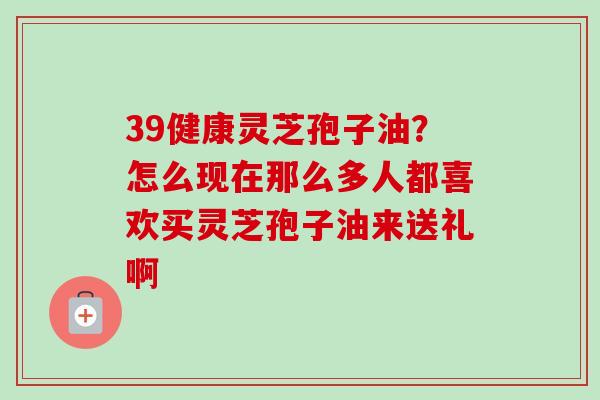 39健康灵芝孢子油？怎么现在那么多人都喜欢买灵芝孢子油来送礼啊
