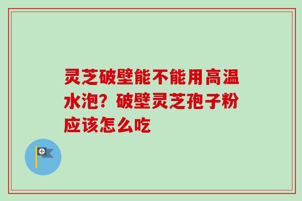 灵芝破壁能不能用高温水泡？破壁灵芝孢子粉应该怎么吃
