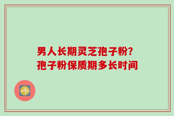 男人长期灵芝孢子粉？孢子粉保质期多长时间