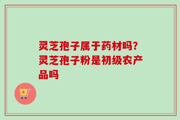 灵芝孢子属于药材吗？灵芝孢子粉是初级农产品吗