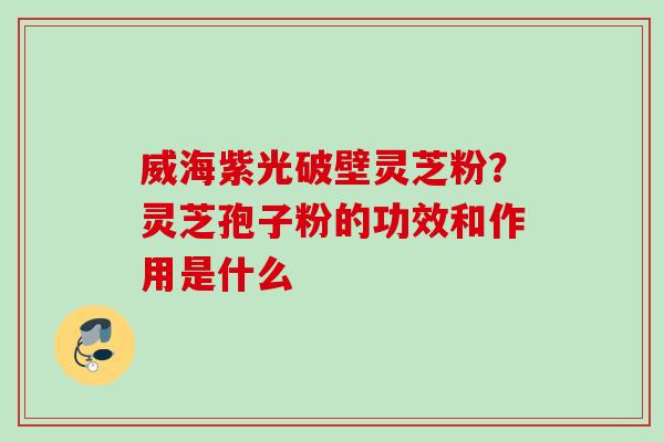 威海紫光破壁灵芝粉？灵芝孢子粉的功效和作用是什么