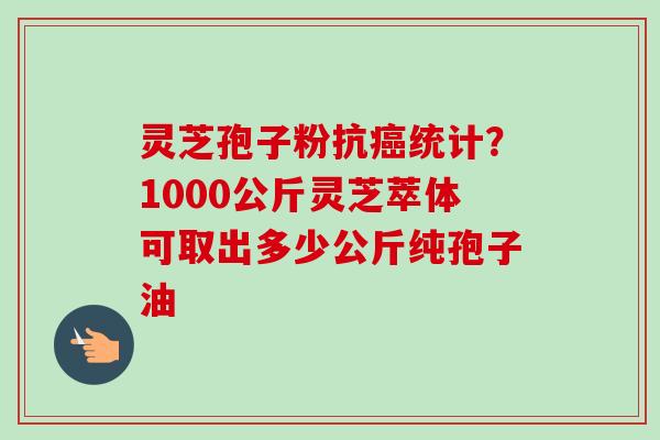 灵芝孢子粉抗统计？1000公斤灵芝萃体可取出多少公斤纯孢子油