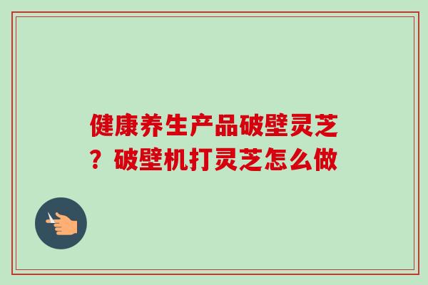 健康养生产品破壁灵芝？破壁机打灵芝怎么做