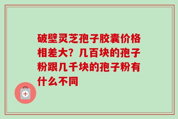 破壁灵芝孢子胶囊价格相差大?几百块的孢子粉跟几千块的孢子粉有什么不同