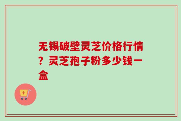 无锡破壁灵芝价格行情？灵芝孢子粉多少钱一盒