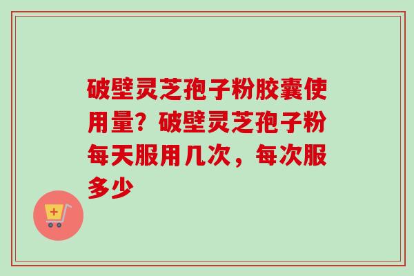 破壁灵芝孢子粉胶囊使用量？破壁灵芝孢子粉每天服用几次，每次服多少