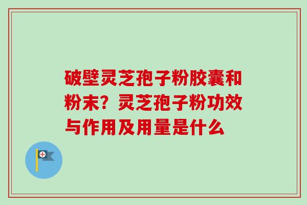 破壁灵芝孢子粉胶囊和粉末？灵芝孢子粉功效与作用及用量是什么