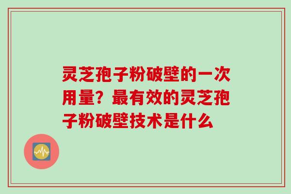 灵芝孢子粉破壁的一次用量？有效的灵芝孢子粉破壁技术是什么