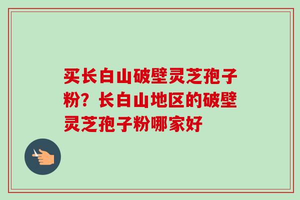 买长白山破壁灵芝孢子粉？长白山地区的破壁灵芝孢子粉哪家好