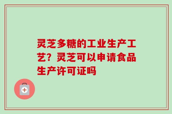 灵芝多糖的工业生产工艺？灵芝可以申请食品生产许可证吗