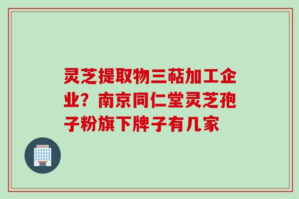 灵芝提取物三萜加工企业？南京同仁堂灵芝孢子粉旗下牌子有几家