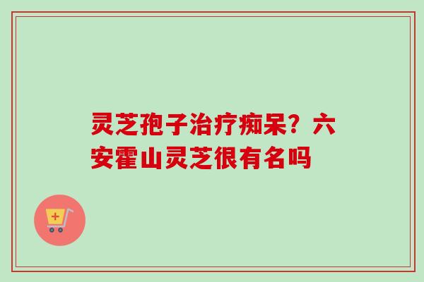 灵芝孢子治疗痴呆？六安霍山灵芝很有名吗