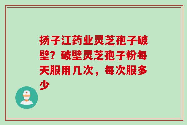 扬子江药业灵芝孢子破壁？破壁灵芝孢子粉每天服用几次，每次服多少