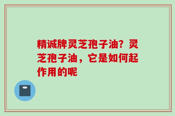 精诚牌灵芝孢子油？灵芝孢子油，它是如何起作用的呢