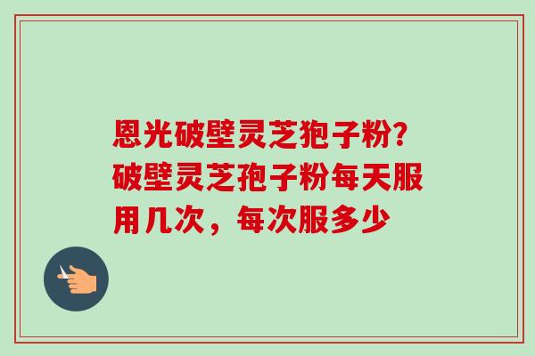 恩光破壁灵芝狍子粉？破壁灵芝孢子粉每天服用几次，每次服多少