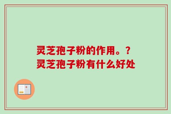 灵芝孢子粉的作用。？灵芝孢子粉有什么好处