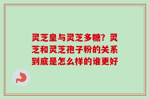 灵芝皇与灵芝多糖？灵芝和灵芝孢子粉的关系到底是怎么样的谁更好