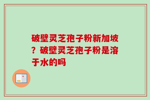 破壁灵芝孢子粉新加坡？破壁灵芝孢子粉是溶于水的吗