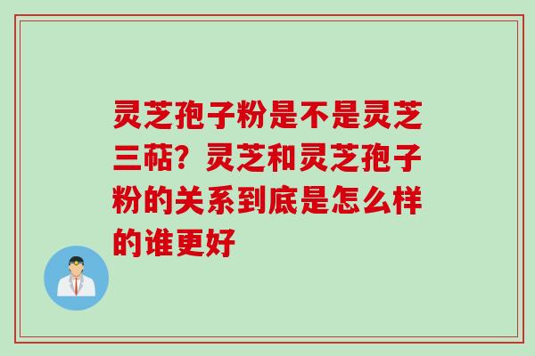 灵芝孢子粉是不是灵芝三萜？灵芝和灵芝孢子粉的关系到底是怎么样的谁更好