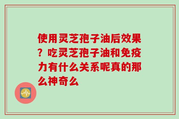 使用灵芝孢子油后效果？吃灵芝孢子油和免疫力有什么关系呢真的那么神奇么