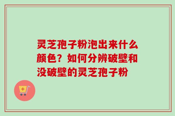 灵芝孢子粉泡出来什么颜色？如何分辨破壁和没破壁的灵芝孢子粉