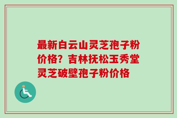 新白云山灵芝孢子粉价格？吉林抚松玉秀堂灵芝破壁孢子粉价格