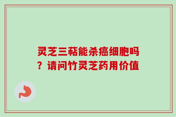 灵芝三萜能杀细胞吗？请问竹灵芝药用价值