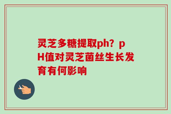 灵芝多糖提取ph？pH值对灵芝菌丝生长发育有何影响