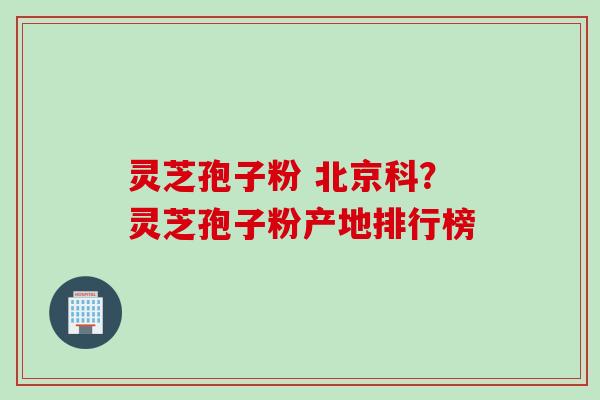 灵芝孢子粉 北京科？灵芝孢子粉产地排行榜