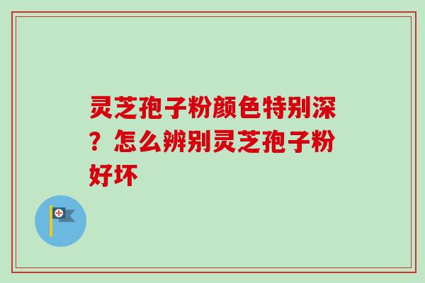 灵芝孢子粉颜色特别深？怎么辨别灵芝孢子粉好坏