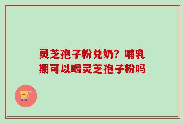 灵芝孢子粉兑奶？哺乳期可以喝灵芝孢子粉吗