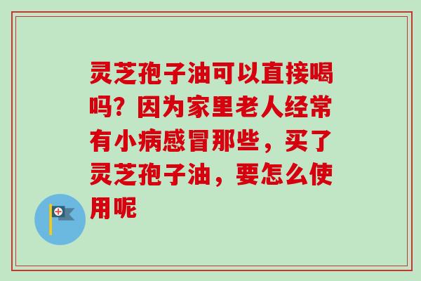 灵芝孢子油可以直接喝吗？因为家里老人经常有小病感冒那些，买了灵芝孢子油，要怎么使用呢