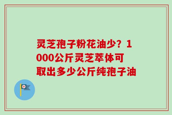 灵芝孢子粉花油少？1000公斤灵芝萃体可取出多少公斤纯孢子油